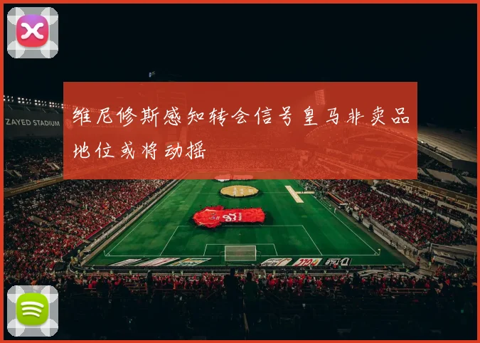 维尼修斯感知转会信号皇马非卖品地位或将动摇