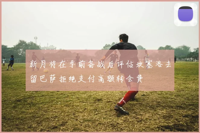 新月将在季前备战后评估坎塞洛去留巴萨拒绝支付高额转会费