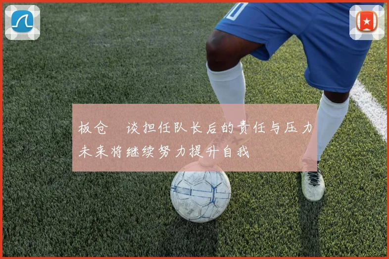 板仓滉谈担任队长后的责任与压力未来将继续努力提升自我
