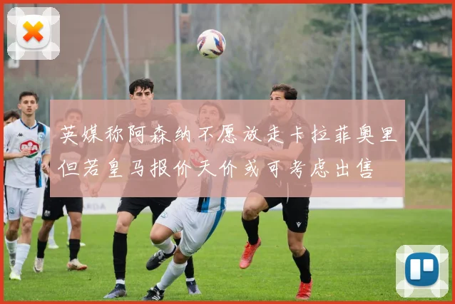 英媒称阿森纳不愿放走卡拉菲奥里但若皇马报价天价或可考虑出售
