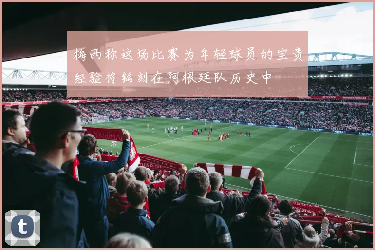 梅西称这场比赛为年轻球员的宝贵经验将铭刻在阿根廷队历史中