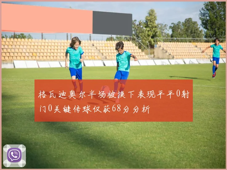 格瓦迪奥尔半场被换下表现平平0射门0关键传球仅获68分分析