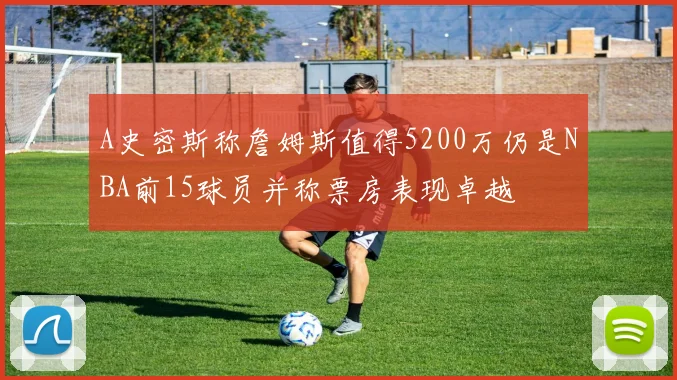 A史密斯称詹姆斯值得5200万仍是NBA前15球员并称票房表现卓越