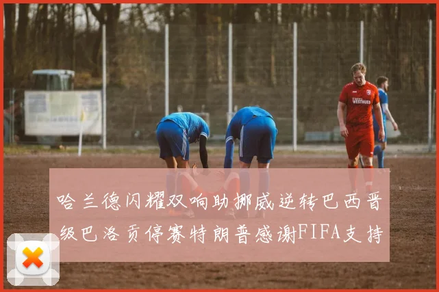 哈兰德闪耀双响助挪威逆转巴西晋级巴洛贡停赛特朗普感谢FIFA支持