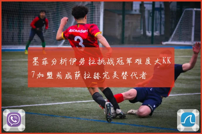 墨菲分析伊劳拉挑战冠军难度大KK7加盟或成萨拉赫完美替代者