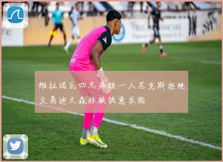 维拉诺瓦四兄弟缺一人尼克斯拒绝交易迪文森林狼执意求购
