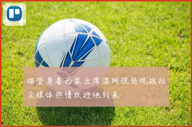 福登身着西装出席温网现场观战社交媒体热情欢迎他到来