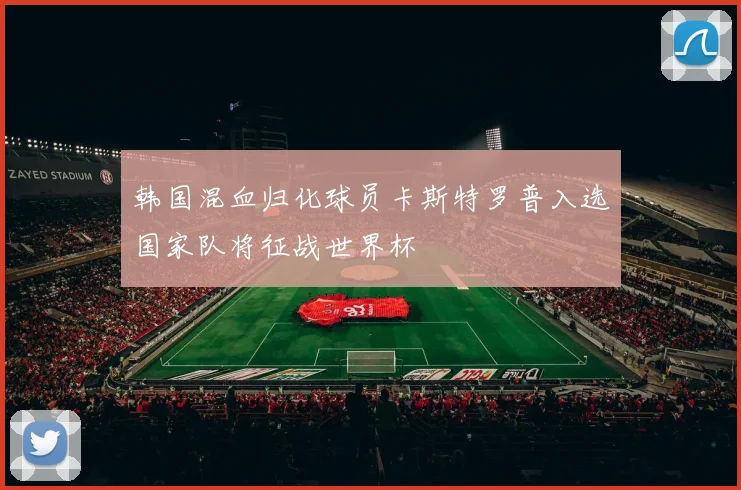 韩国混血归化球员卡斯特罗普入选国家队将征战世界杯